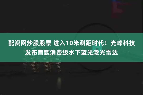配资网炒股股票 进入10米测距时代！光峰科技发布首款消费级水下蓝光激光雷达