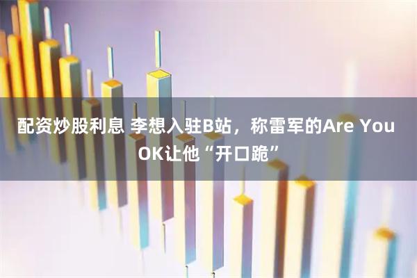 配资炒股利息 李想入驻B站，称雷军的Are You OK让他“开口跪”