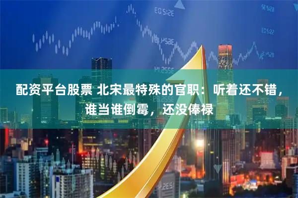 配资平台股票 北宋最特殊的官职：听着还不错，谁当谁倒霉，还没俸禄