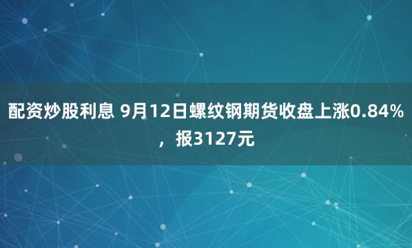 配资炒股利息 9月12日螺纹钢期货收盘上涨0.84%，报3127元