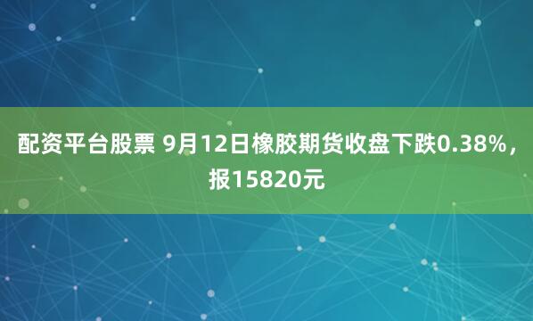 配资平台股票 9月12日橡胶期货收盘下跌0.38%，报15820元