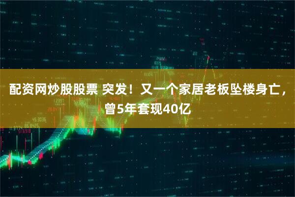 配资网炒股股票 突发！又一个家居老板坠楼身亡，曾5年套现40亿