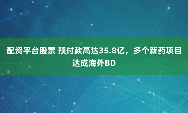 配资平台股票 预付款高达35.8亿，多个新药项目达成海外BD