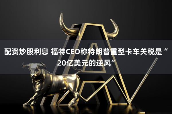 配资炒股利息 福特CEO称特朗普重型卡车关税是“20亿美元的逆风”