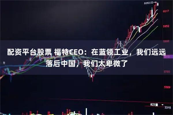 配资平台股票 福特CEO：在蓝领工业，我们远远落后中国，我们太卑微了