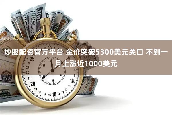 炒股配资官方平台 金价突破5300美元关口 不到一月上涨近1000美元