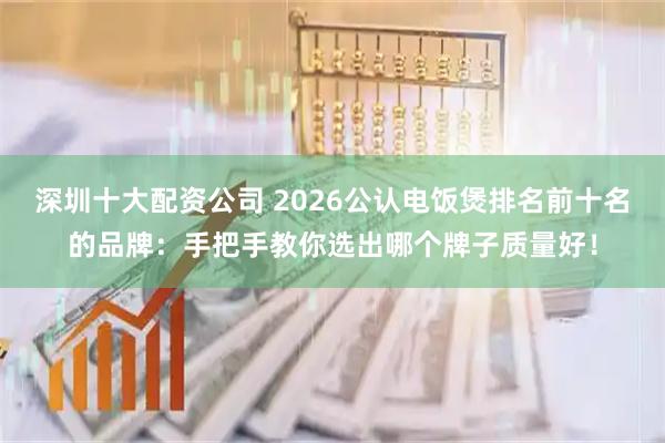 深圳十大配资公司 2026公认电饭煲排名前十名的品牌：手把手教你选出哪个牌子质量好！