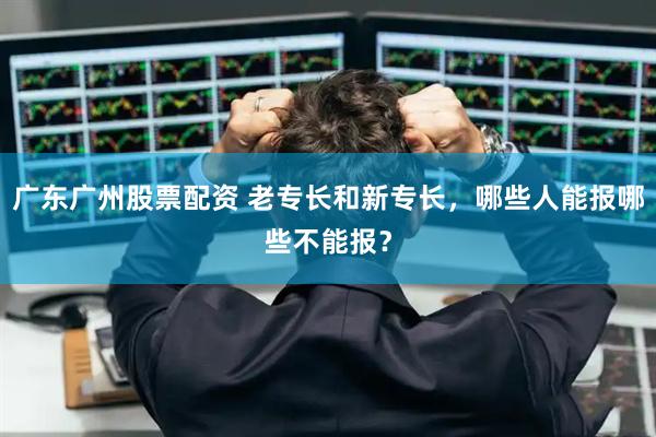 广东广州股票配资 老专长和新专长，哪些人能报哪些不能报？