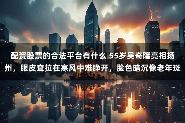 配资股票的合法平台有什么 55岁吴奇隆亮相扬州，眼皮耷拉在寒风中难睁开，脸色暗沉像老年斑