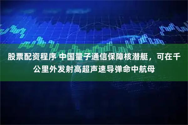 股票配资程序 中国量子通信保障核潜艇，可在千公里外发射高超声速导弹命中航母