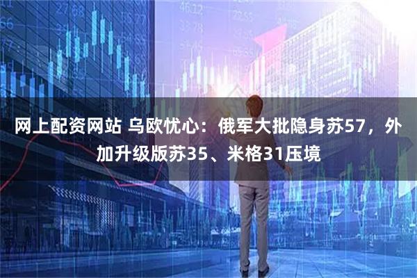 网上配资网站 乌欧忧心：俄军大批隐身苏57，外加升级版苏35、米格31压境