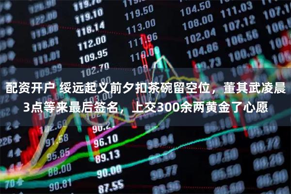 配资开户 绥远起义前夕扣茶碗留空位，董其武凌晨3点等来最后签名，上交300余两黄金了心愿