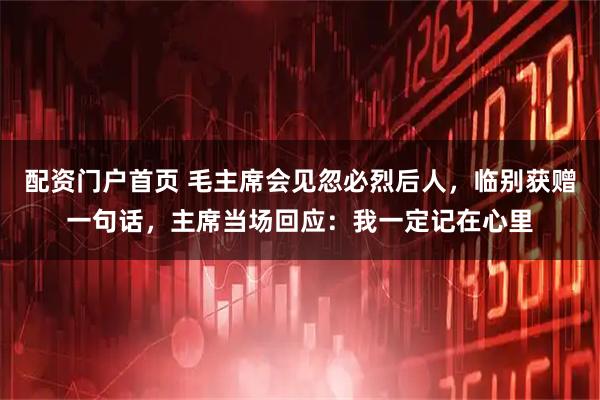 配资门户首页 毛主席会见忽必烈后人，临别获赠一句话，主席当场回应：我一定记在心里