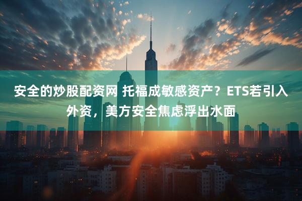 安全的炒股配资网 托福成敏感资产？ETS若引入外资，美方安全焦虑浮出水面
