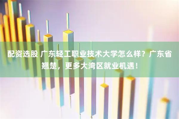 配资选股 广东轻工职业技术大学怎么样？广东省翘楚，更多大湾区就业机遇！