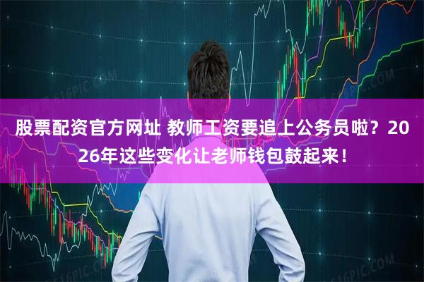 股票配资官方网址 教师工资要追上公务员啦？2026年这些变化让老师钱包鼓起来！