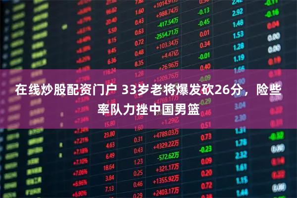 在线炒股配资门户 33岁老将爆发砍26分，险些率队力挫中国男篮