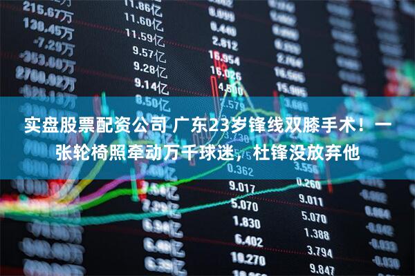 实盘股票配资公司 广东23岁锋线双膝手术！一张轮椅照牵动万千球迷，杜锋没放弃他