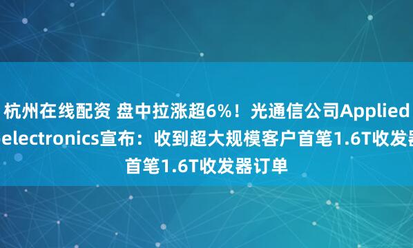 杭州在线配资 盘中拉涨超6%！光通信公司Applied Optoelectronics宣布：收到超大规模客户首笔1.6T收发器订单