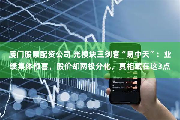 厦门股票配资公司 光模块三剑客“易中天”：业绩集体预喜，股价却两极分化，真相藏在这3点