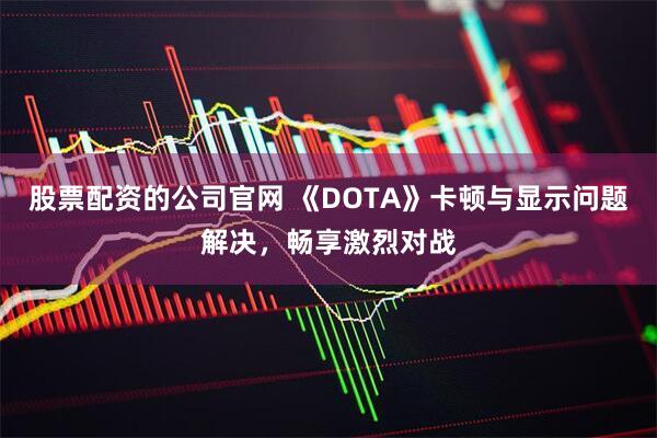 股票配资的公司官网 《DOTA》卡顿与显示问题解决，畅享激烈对战