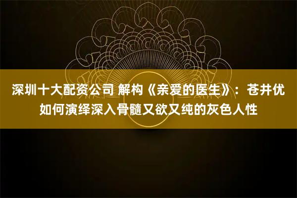 深圳十大配资公司 解构《亲爱的医生》：苍井优如何演绎深入骨髓又欲又纯的灰色人性