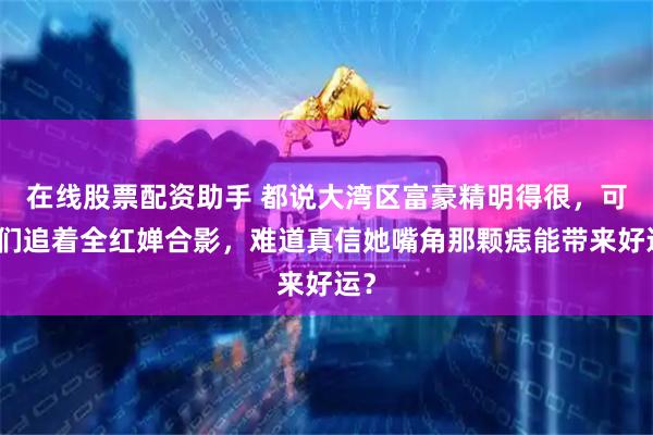 在线股票配资助手 都说大湾区富豪精明得很，可他们追着全红婵合影，难道真信她嘴角那颗痣能带来好运？