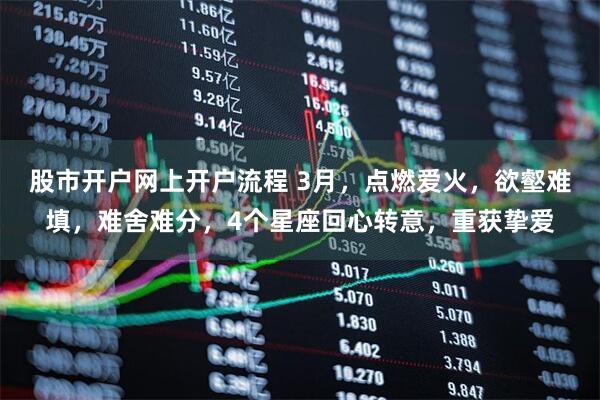 股市开户网上开户流程 3月，点燃爱火，欲壑难填，难舍难分，4个星座回心转意，重获挚爱