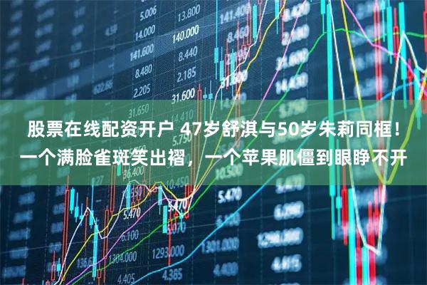 股票在线配资开户 47岁舒淇与50岁朱莉同框！一个满脸雀斑笑出褶，一个苹果肌僵到眼睁不开